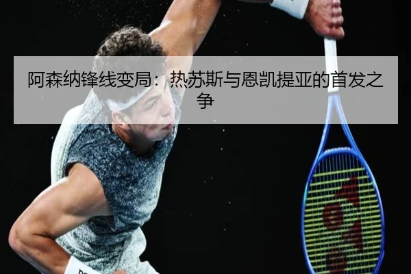 阿森纳锋线变局：热苏斯与恩凯提亚的首发之争