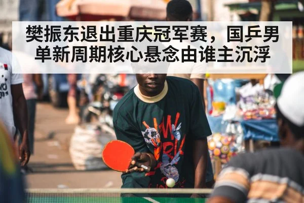 樊振东退出重庆冠军赛,国乒男单新周期核心悬念由谁主沉浮