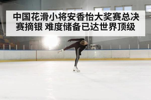 中国花滑小将安香怡大奖赛总决赛摘银 难度储备已达世界顶级